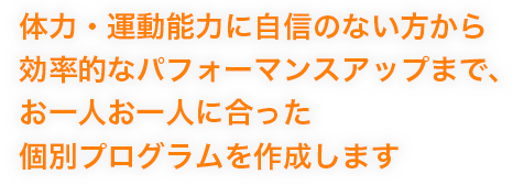体力・運動能力に自信のない方から効率的なパフォーマンスアップまで、お一人お一人に合った個別プログラムを作成します